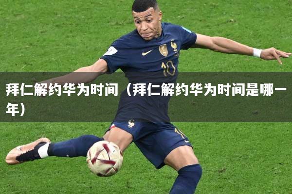 拜仁解约华为时间（拜仁解约华为时间是哪一年）